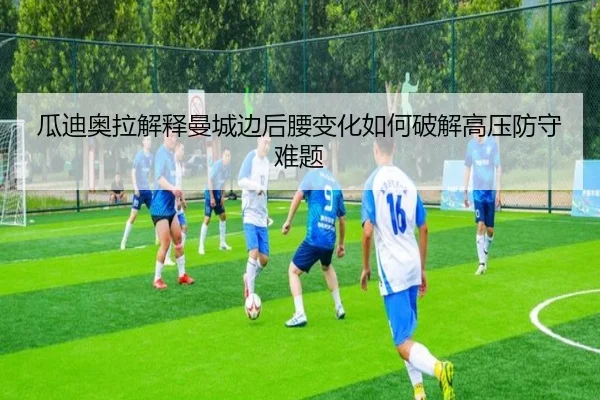 瓜迪奥拉解释曼城边后腰变化如何破解高压防守难题