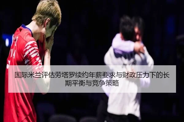 国际米兰评估劳塔罗续约年薪要求与财政压力下的长期平衡与竞争策略