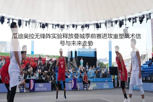 瓜迪奥拉无锋阵实验释放曼城季前赛进攻重塑战术信号与未来走势