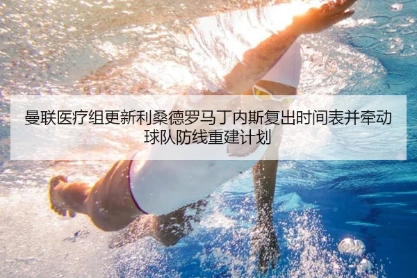 曼联医疗组更新利桑德罗马丁内斯复出时间表并牵动球队防线重建计划