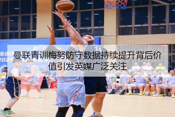 曼联青训梅努防守数据持续提升背后价值引发英媒广泛关注