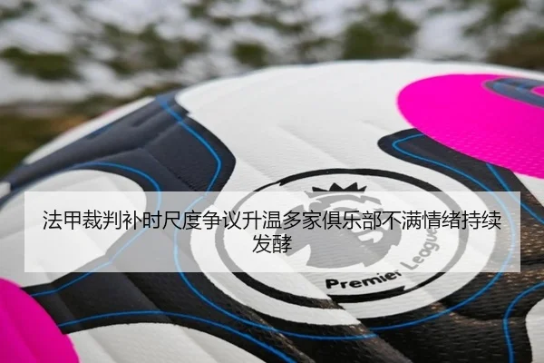 法甲裁判补时尺度争议升温多家俱乐部不满情绪持续发酵