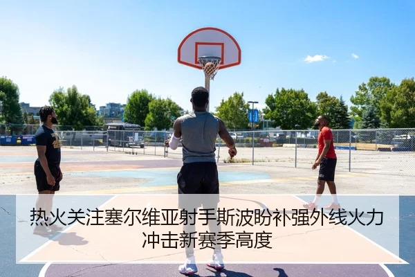 热火关注塞尔维亚射手斯波盼补强外线火力冲击新赛季高度