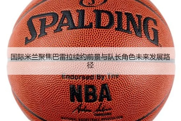 国际米兰聚焦巴雷拉续约前景与队长角色未来发展路径
