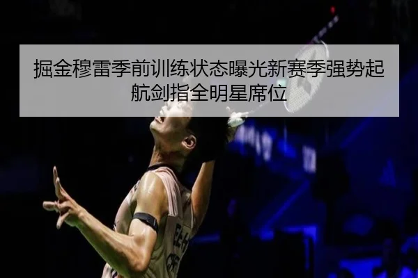 掘金穆雷季前训练状态曝光新赛季强势起航剑指全明星席位