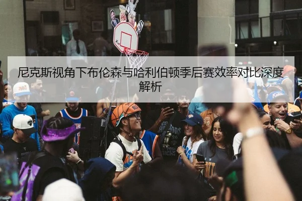 尼克斯视角下布伦森与哈利伯顿季后赛效率对比深度解析