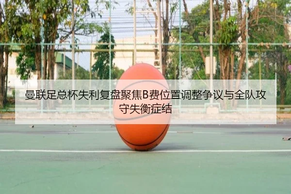 曼联足总杯失利复盘聚焦B费位置调整争议与全队攻守失衡症结