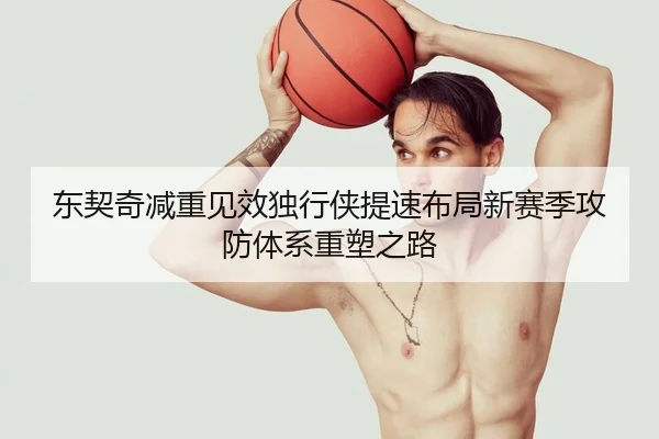 东契奇减重见效独行侠提速布局新赛季攻防体系重塑之路