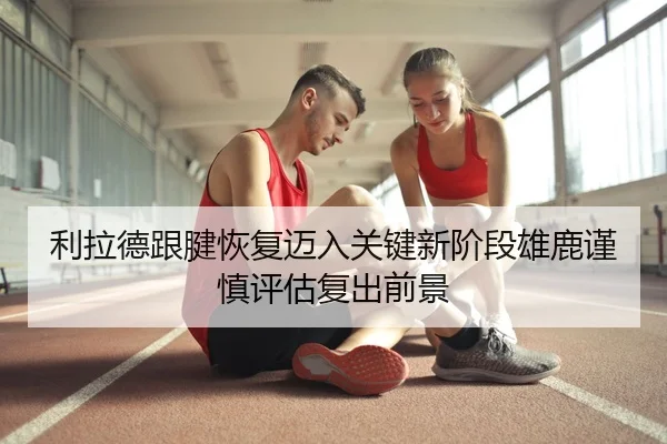 利拉德跟腱恢复迈入关键新阶段雄鹿谨慎评估复出前景